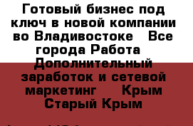 Готовый бизнес под ключ в новой компании во Владивостоке - Все города Работа » Дополнительный заработок и сетевой маркетинг   . Крым,Старый Крым